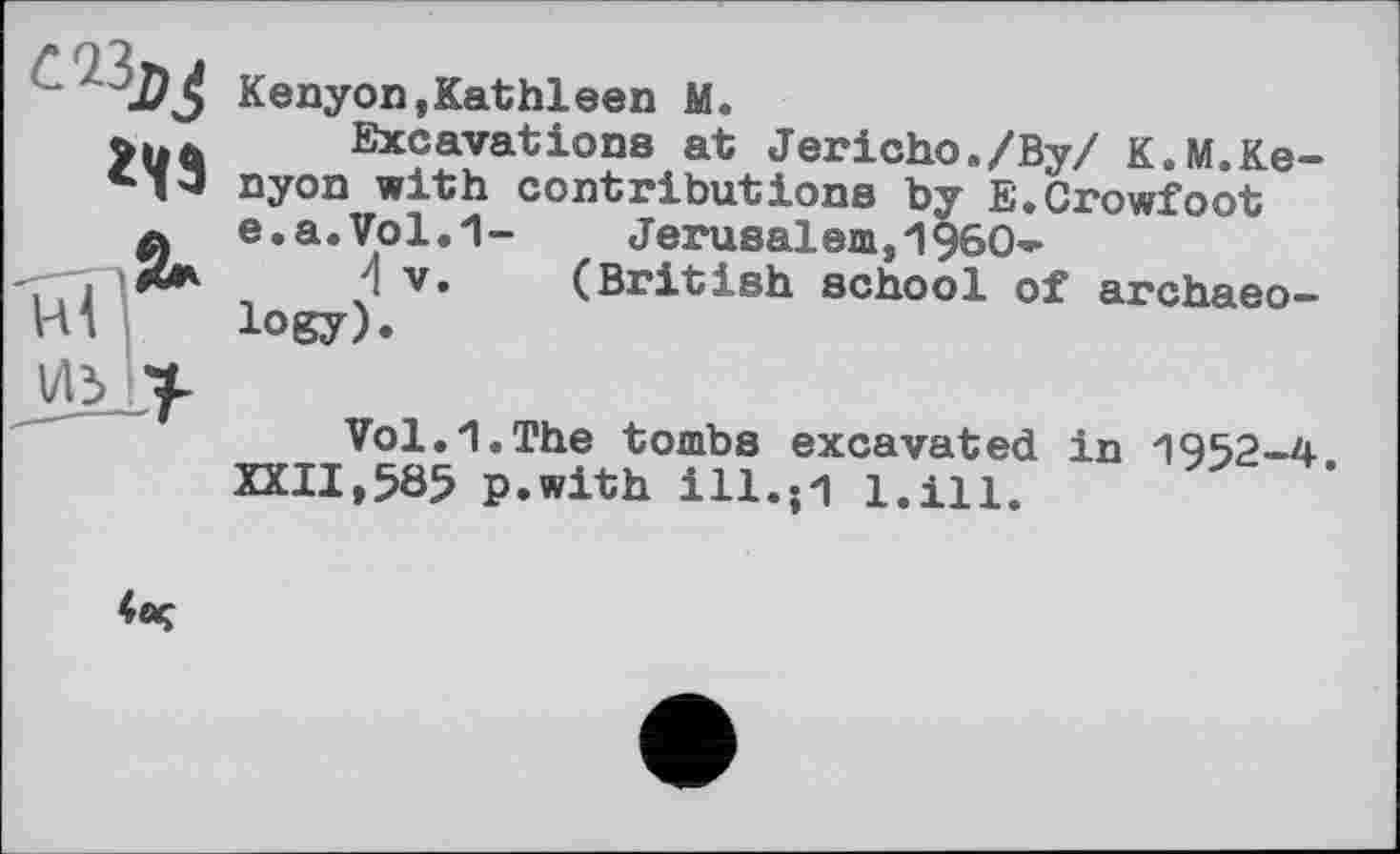 ﻿
Kenyon,Kathleen M.
Excavations at Jericho./Ву/ K.M.Kenyon with contributions by E.Crowfoot e.a.Vol.1- Jerusalem,И960-
4 V. (British school of archaeology).
Vol.Л.The tombs excavated in П952-4.
XXII,585 p.with 111.;1 l.ill.